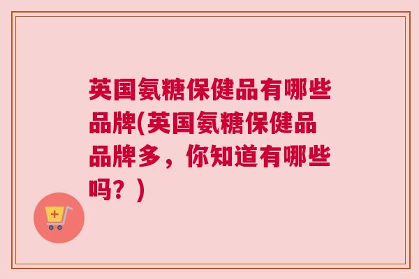 英国氨糖保健品有哪些品牌(英国氨糖保健品品牌多，你知道有哪些吗？)