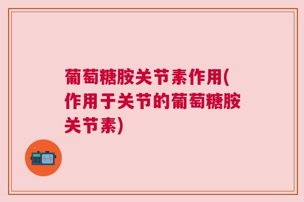 葡萄糖胺关节素作用(作用于关节的葡萄糖胺关节素)