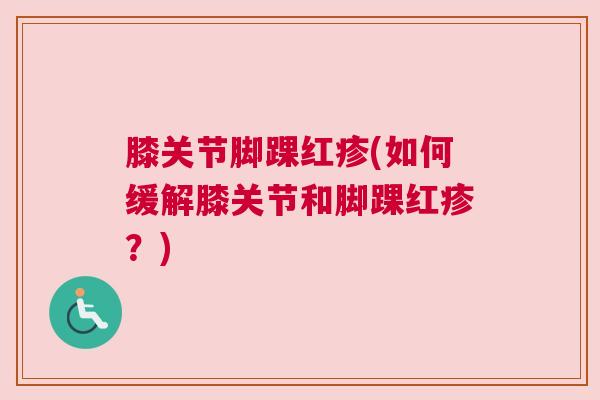 膝关节脚踝红疹(如何缓解膝关节和脚踝红疹？)