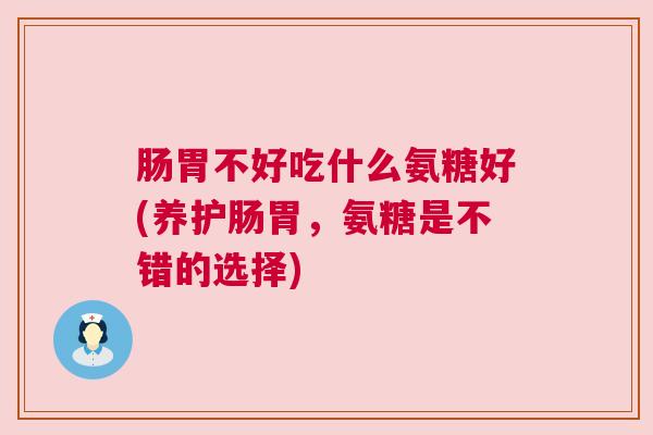 肠胃不好吃什么氨糖好(养护肠胃，氨糖是不错的选择)