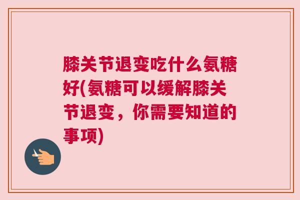 膝关节退变吃什么氨糖好(氨糖可以缓解膝关节退变，你需要知道的事项)