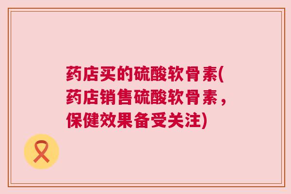 药店买的硫酸软骨素(药店销售硫酸软骨素，保健效果备受关注)