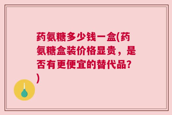 药氨糖多少钱一盒(药氨糖盒装价格显贵，是否有更便宜的替代品？)