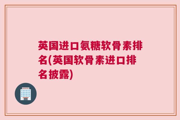 英国进口氨糖软骨素排名(英国软骨素进口排名披露)