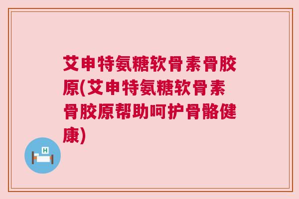 艾申特氨糖软骨素骨胶原(艾申特氨糖软骨素骨胶原帮助呵护骨骼健康)
