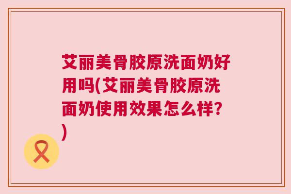 艾丽美骨胶原洗面奶好用吗(艾丽美骨胶原洗面奶使用效果怎么样？)