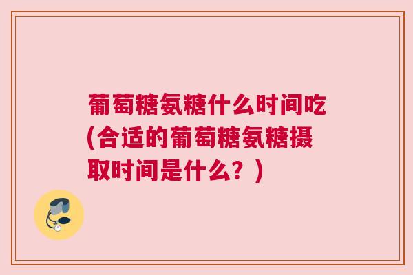 葡萄糖氨糖什么时间吃(合适的葡萄糖氨糖摄取时间是什么？)