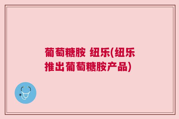 葡萄糖胺 纽乐(纽乐推出葡萄糖胺产品)