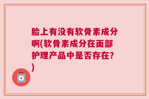 脸上有没有软骨素成分啊(软骨素成分在面部护理产品中是否存在？)