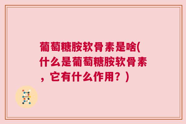 葡萄糖胺软骨素是啥(什么是葡萄糖胺软骨素，它有什么作用？)