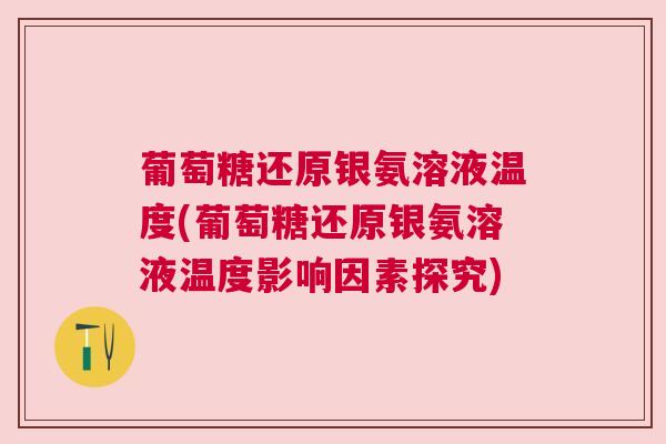 葡萄糖还原银氨溶液温度(葡萄糖还原银氨溶液温度影响因素探究)