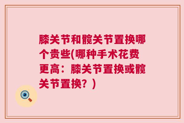 膝关节和髋关节置换哪个贵些(哪种手术花费更高：膝关节置换或髋关节置换？)