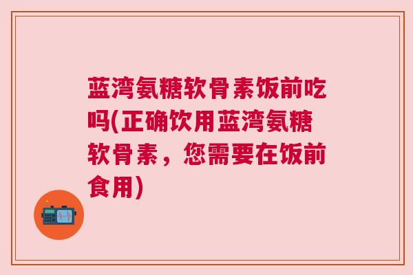 蓝湾氨糖软骨素饭前吃吗(正确饮用蓝湾氨糖软骨素，您需要在饭前食用)