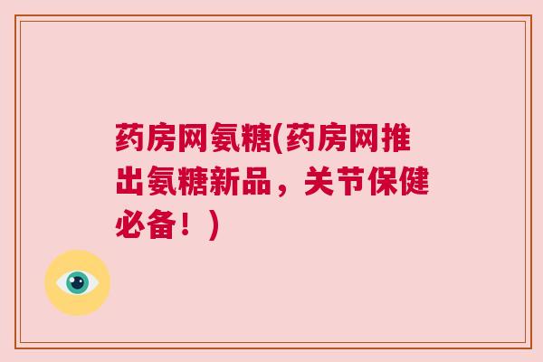 药房网氨糖(药房网推出氨糖新品,关节保健必备!) 药房网氨糖(药房网推出氨糖新品,关节保健必备!)