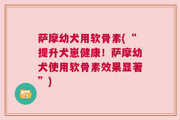 萨摩幼犬用软骨素(“提升犬崽健康！萨摩幼犬使用软骨素效果显著”)