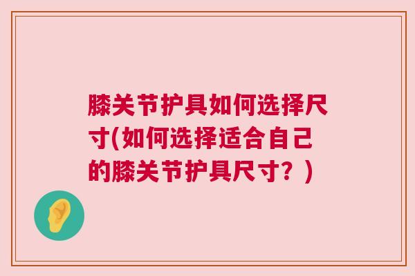 膝关节护具如何选择尺寸(如何选择适合自己的膝关节护具尺寸？)