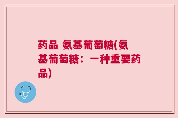 药品 氨基葡萄糖(氨基葡萄糖：一种重要药品)