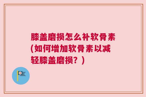 膝盖磨损怎么补软骨素(如何增加软骨素以减轻膝盖磨损？)