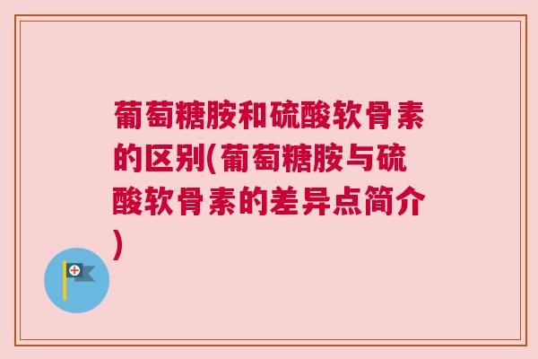 葡萄糖胺和硫酸软骨素的区别(葡萄糖胺与硫酸软骨素的差异点简介)