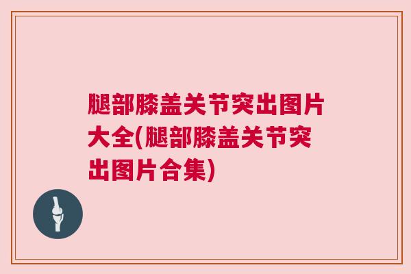 腿部膝盖关节突出图片大全(腿部膝盖关节突出图片合集)