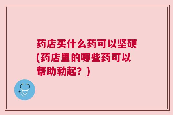 药店买什么药可以坚硬(药店里的哪些药可以帮助勃起？)