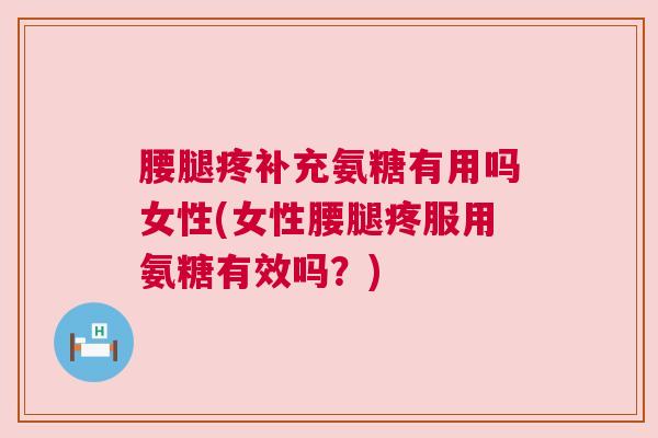 腰腿疼补充氨糖有用吗女性(女性腰腿疼服用氨糖有效吗？)