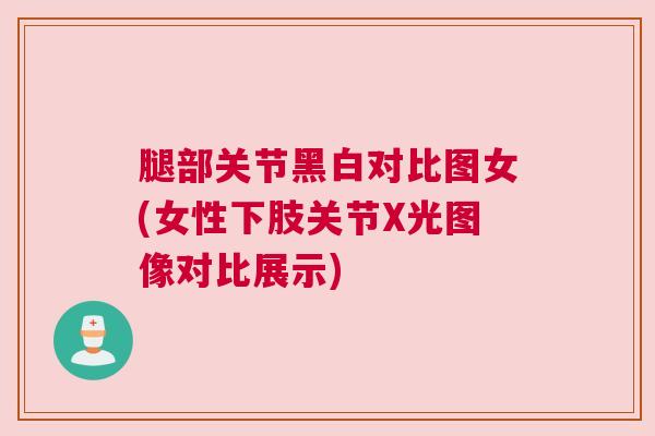 腿部关节黑白对比图女(女性下肢关节X光图像对比展示)