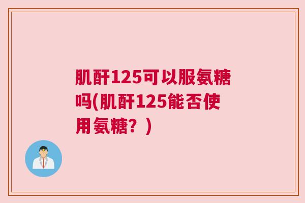 肌酐125可以服氨糖吗(肌酐125能否使用氨糖？)