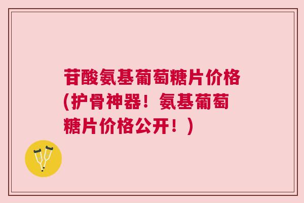 苷酸氨基葡萄糖片价格(护骨神器！氨基葡萄糖片价格公开！)