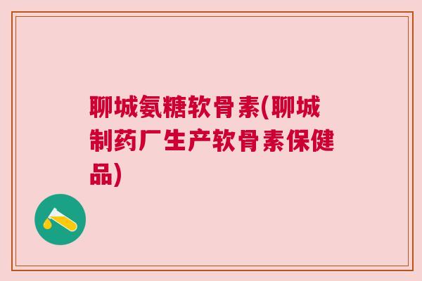 聊城氨糖软骨素(聊城制药厂生产软骨素保健品)