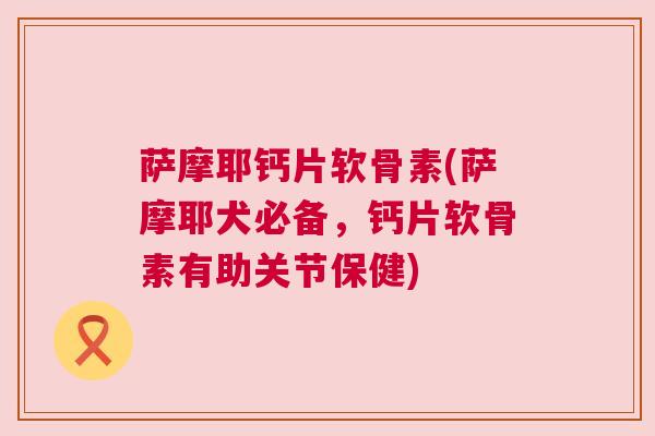 萨摩耶钙片软骨素(萨摩耶犬必备，钙片软骨素有助关节保健)