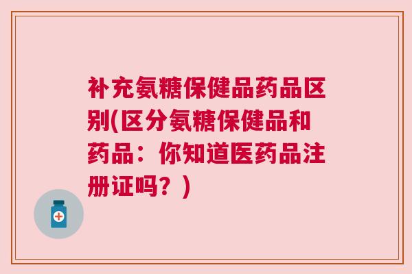 补充氨糖保健品药品区别(区分氨糖保健品和药品：你知道医药品注册证吗？)