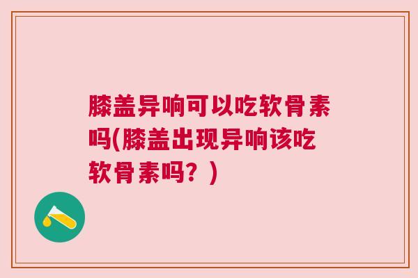 膝盖异响可以吃软骨素吗(膝盖出现异响该吃软骨素吗？)