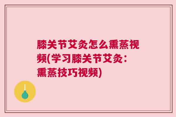 膝关节艾灸怎么熏蒸视频(学习膝关节艾灸：熏蒸技巧视频)