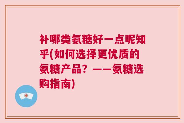 补哪类氨糖好一点呢知乎(如何选择更优质的氨糖产品？——氨糖选购指南)