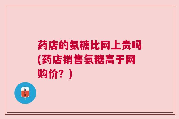 药店的氨糖比网上贵吗(药店销售氨糖高于网购价？)