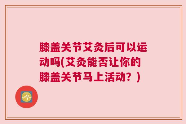 膝盖关节艾灸后可以运动吗(艾灸能否让你的膝盖关节马上活动？)