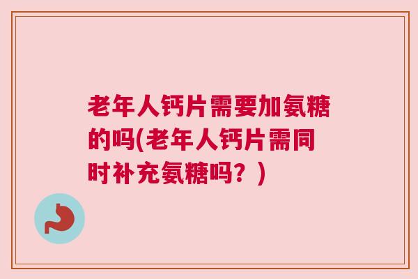 老年人钙片需要加氨糖的吗(老年人钙片需同时补充氨糖吗？)