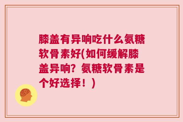 膝盖有异响吃什么氨糖软骨素好(如何缓解膝盖异响？氨糖软骨素是个好选择！)