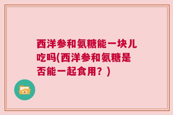 西洋参和氨糖能一块儿吃吗(西洋参和氨糖是否能一起食用？)