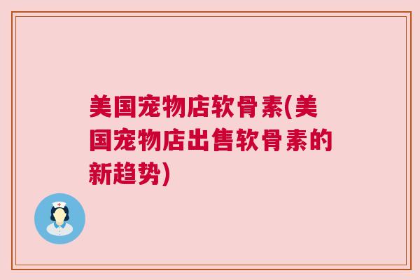 美国宠物店软骨素(美国宠物店出售软骨素的新趋势)