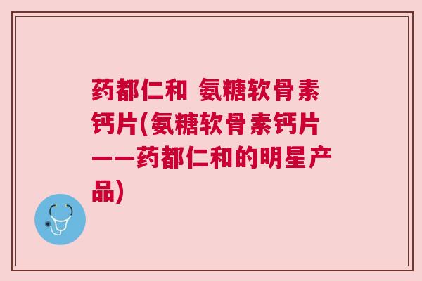 药都仁和 氨糖软骨素钙片(氨糖软骨素钙片——药都仁和的明星产品)