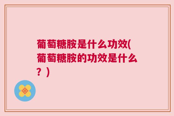 葡萄糖胺是什么功效(葡萄糖胺的功效是什么？)