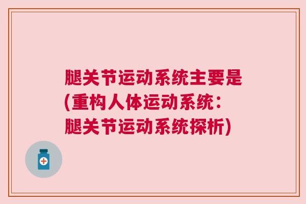 腿关节运动系统主要是(重构人体运动系统：腿关节运动系统探析)