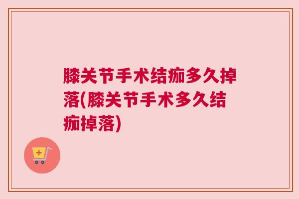 膝关节手术结痂多久掉落(膝关节手术多久结痂掉落)