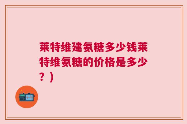 莱特维建氨糖多少钱莱特维氨糖的价格是多少?) 莱特维建氨糖多少钱莱特维氨糖的价格是多少?)