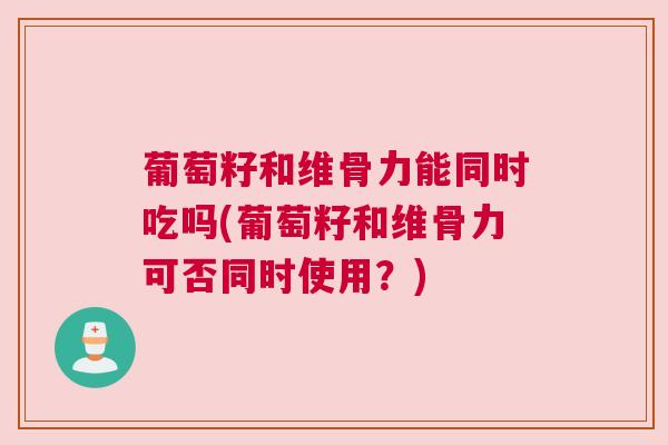 葡萄籽和维骨力能同时吃吗(葡萄籽和维骨力可否同时使用？)