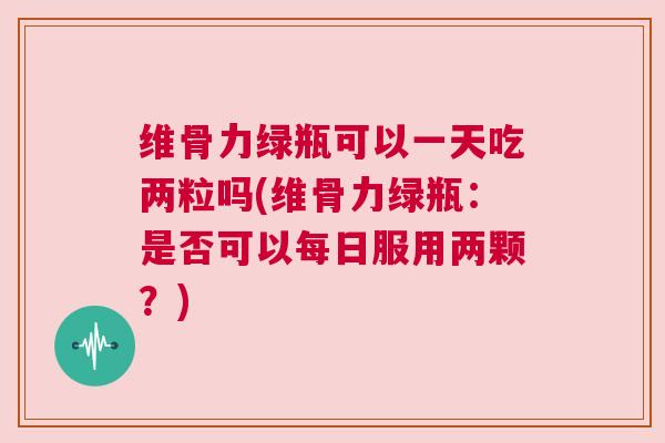 维骨力绿瓶可以一天吃两粒吗(维骨力绿瓶：是否可以每日服用两颗？)