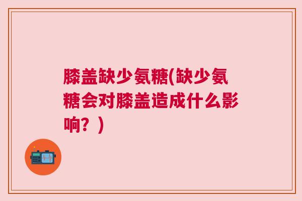 膝盖缺少氨糖(缺少氨糖会对膝盖造成什么影响？)