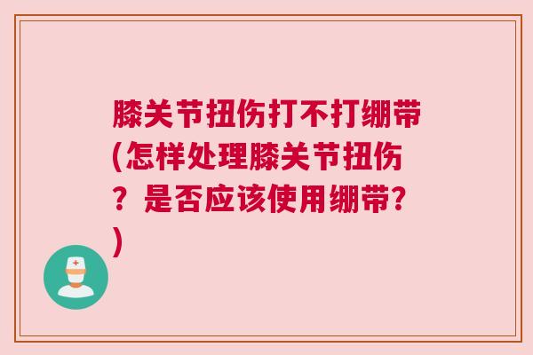膝关节扭伤打不打绷带(怎样处理膝关节扭伤？是否应该使用绷带？)